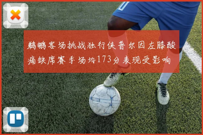 鹈鹕客场挑战独行侠普尔因左膝酸痛缺席赛季场均173分表现受影响