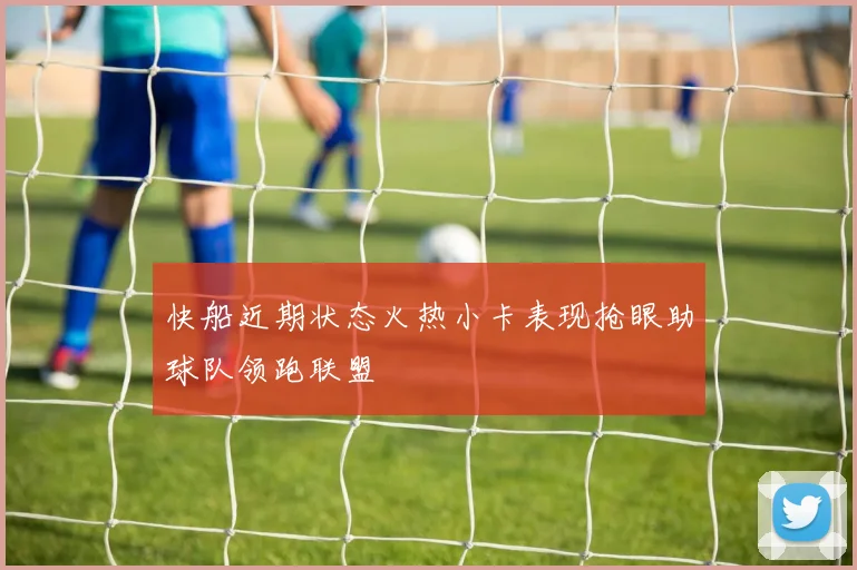 快船近期状态火热小卡表现抢眼助球队领跑联盟