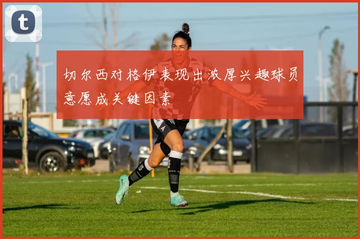 切尔西对格伊表现出浓厚兴趣球员意愿成关键因素