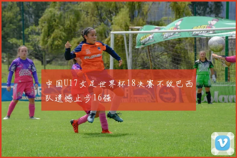 中国U17女足世界杯18决赛不敌巴西队遗憾止步16强