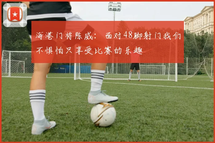 海港门将陈威：面对48脚射门我们不惧怕只享受比赛的乐趣