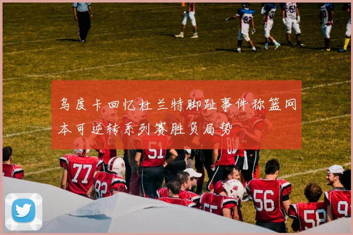 乌度卡回忆杜兰特脚趾事件称篮网本可逆转系列赛胜负局势