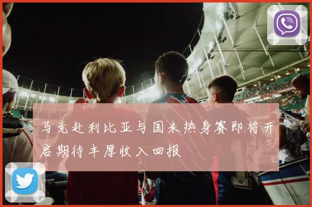马竞赴利比亚与国米热身赛即将开启期待丰厚收入回报