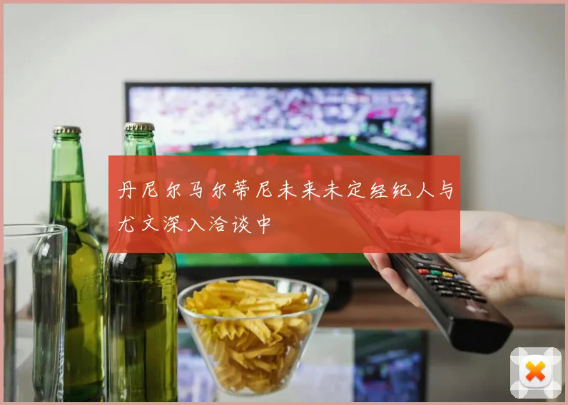 丹尼尔马尔蒂尼未来未定经纪人与尤文深入洽谈中