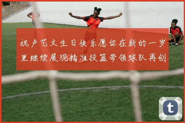 祝卢艺文生日快乐愿你在新的一岁里继续展现精准投篮带领球队再创辉煌成就