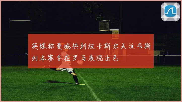 英媒称曼城热刺纽卡斯尔关注韦斯利本赛季在罗马表现出色