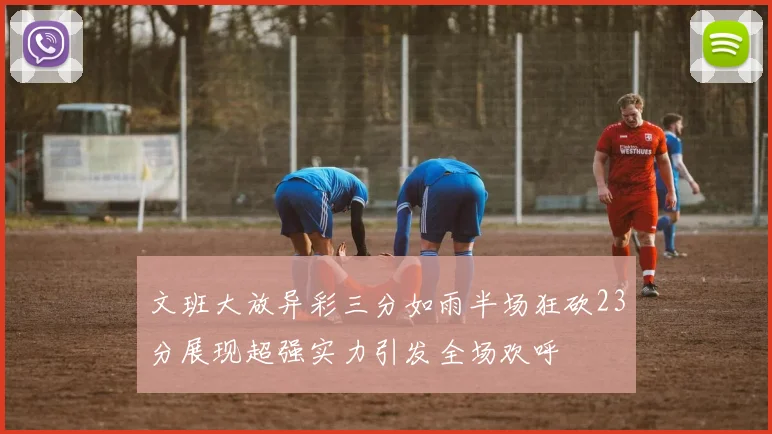 文班大放异彩三分如雨半场狂砍23分展现超强实力引发全场欢呼