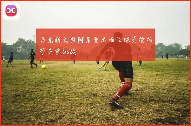 马竞新总监阿莱曼尼面临球员续约等多重挑战