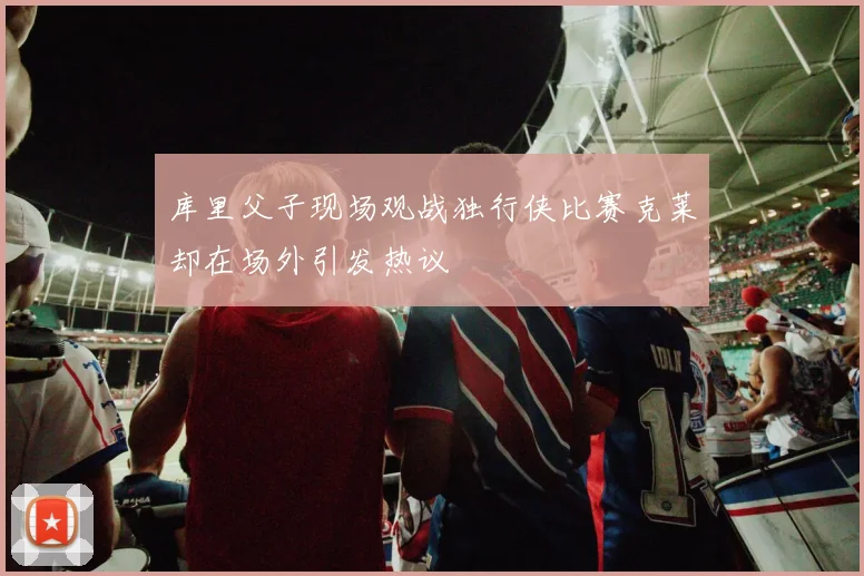 库里父子现场观战独行侠比赛克莱却在场外引发热议