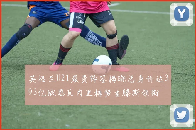 英格兰U21最贵阵容揭晓总身价达393亿欧恩瓦内里梅努吉滕斯领衔