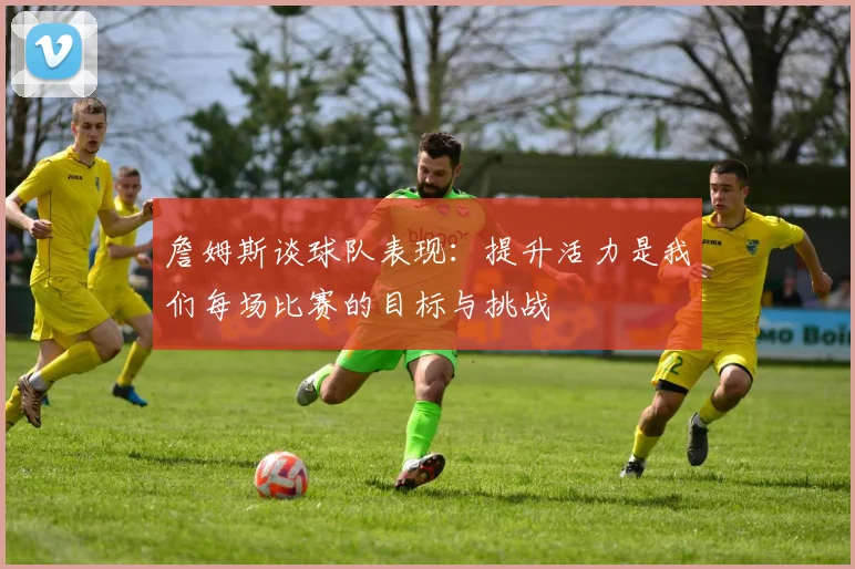 詹姆斯谈球队表现：提升活力是我们每场比赛的目标与挑战