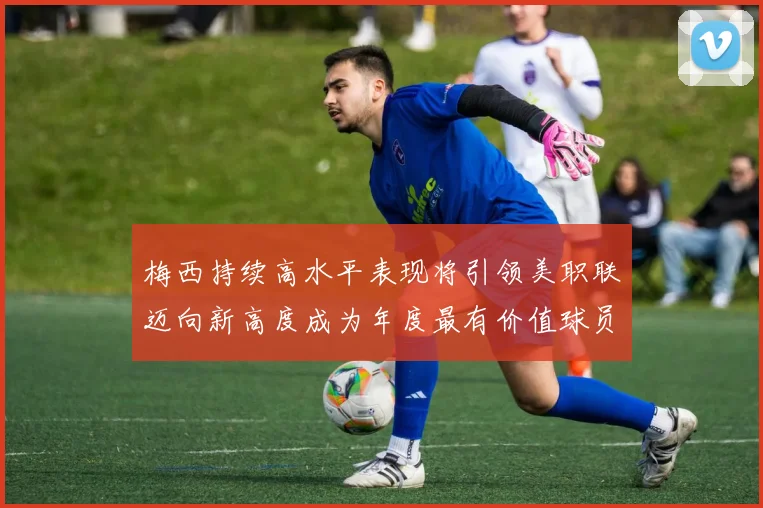 梅西持续高水平表现将引领美职联迈向新高度成为年度最有价值球员