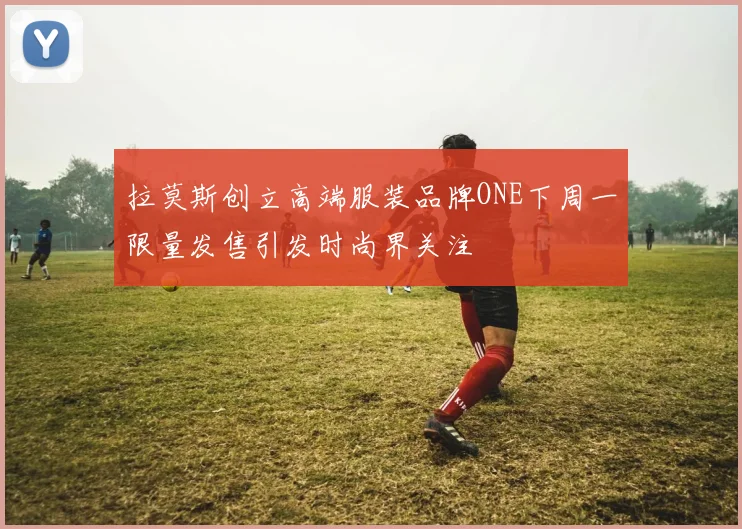 拉莫斯创立高端服装品牌ONE下周一限量发售引发时尚界关注