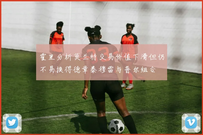 霍里分析莫兰特交易价值下滑但仍不易换得德章泰穆雷与普尔组合
