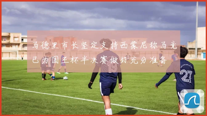 马德里市长坚定支持西蒙尼称马竞已为国王杯半决赛做好充分准备