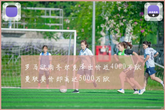 罗马欲购齐尔克泽出价近4000万欧曼联要价却高达5000万欧