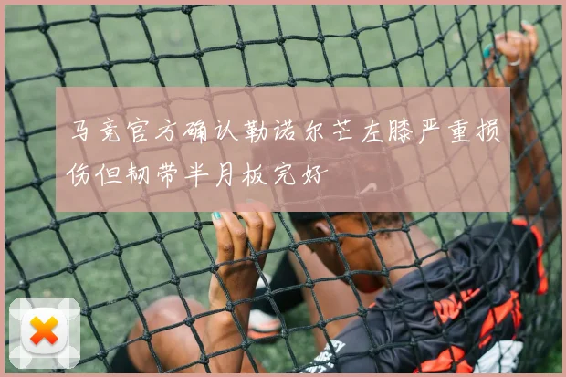 马竞官方确认勒诺尔芒左膝严重损伤但韧带半月板完好