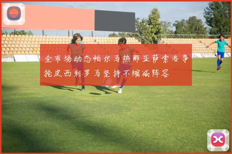 全市场动态帕尔马热那亚萨索洛争抢皮西利罗马坚持不缩减阵容
