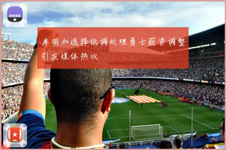 库明加选择低调处理勇士薪资调整引发媒体热议