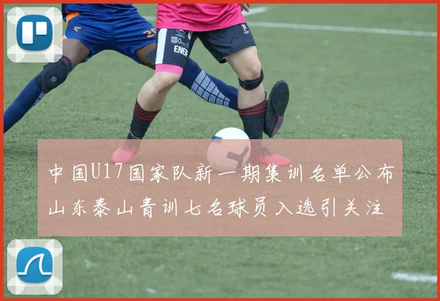 中国U17国家队新一期集训名单公布山东泰山青训七名球员入选引关注