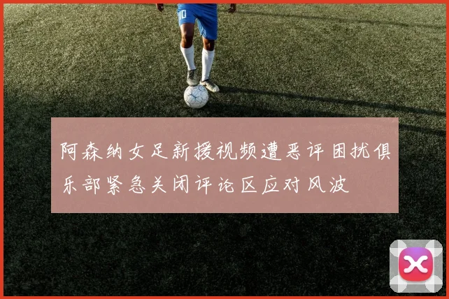 阿森纳女足新援视频遭恶评困扰俱乐部紧急关闭评论区应对风波