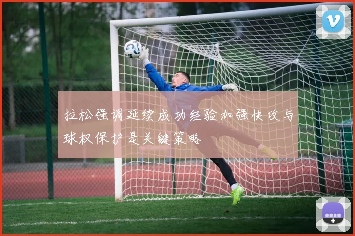 拉松强调延续成功经验加强快攻与球权保护是关键策略