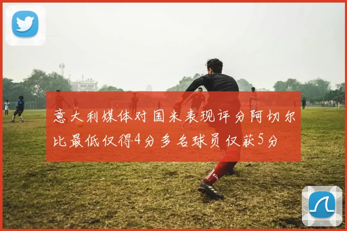 意大利媒体对国米表现评分阿切尔比最低仅得4分多名球员仅获5分
