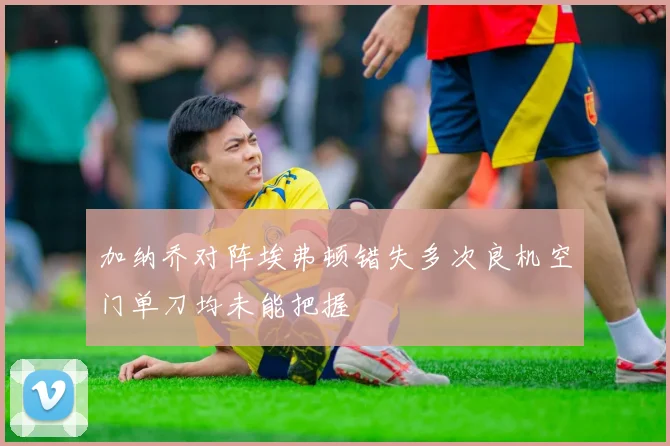 加纳乔对阵埃弗顿错失多次良机空门单刀均未能把握