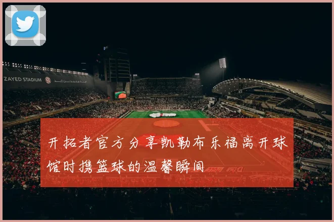 开拓者官方分享凯勒布乐福离开球馆时携篮球的温馨瞬间
