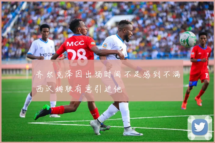 齐尔克泽因出场时间不足感到不满西汉姆联有意引进他