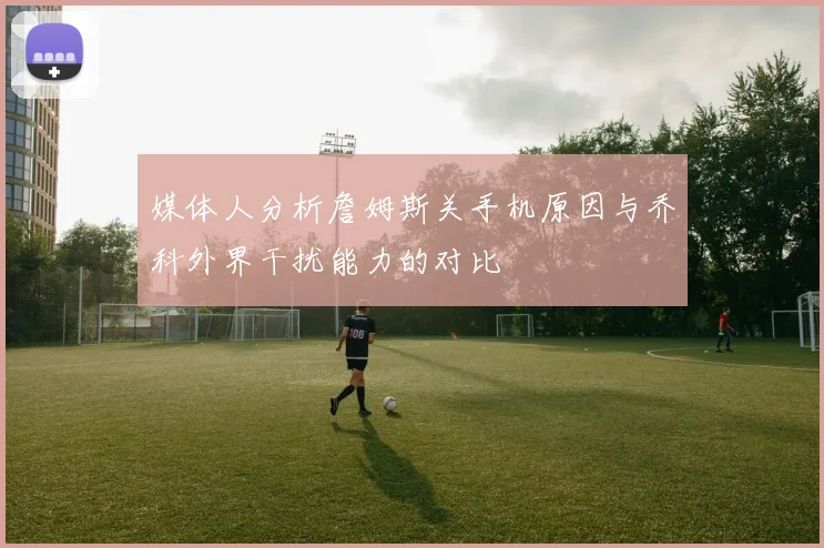 媒体人分析詹姆斯关手机原因与乔科外界干扰能力的对比
