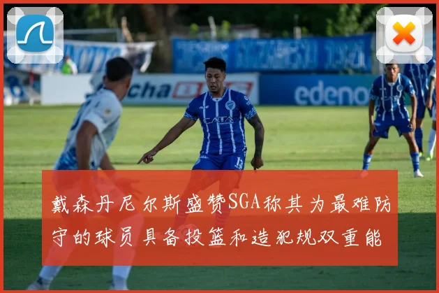 戴森丹尼尔斯盛赞SGA称其为最难防守的球员具备投篮和造犯规双重能力