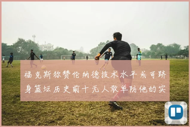 福克斯称赞伦纳德技术水平或可跻身篮坛历史前十无人敢单防他的实力