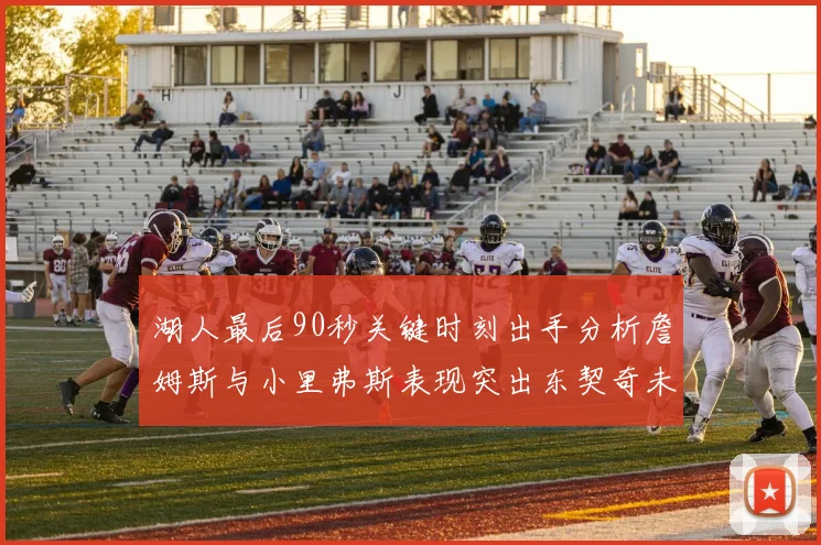 湖人最后90秒关键时刻出手分析詹姆斯与小里弗斯表现突出东契奇未能发力