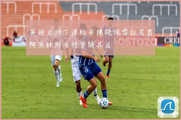 英超主帅下课赔率揭晓佩雷拉居首阿莫林斯洛特紧随其后