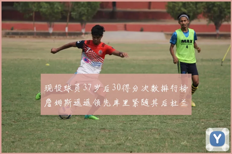 现役球员37岁后30得分次数排行榜詹姆斯遥遥领先库里紧随其后杜兰特位列第三