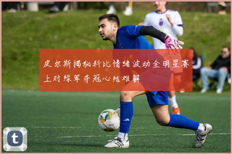 皮尔斯揭秘科比情绪波动全明星赛上对绿军夺冠心结难解
