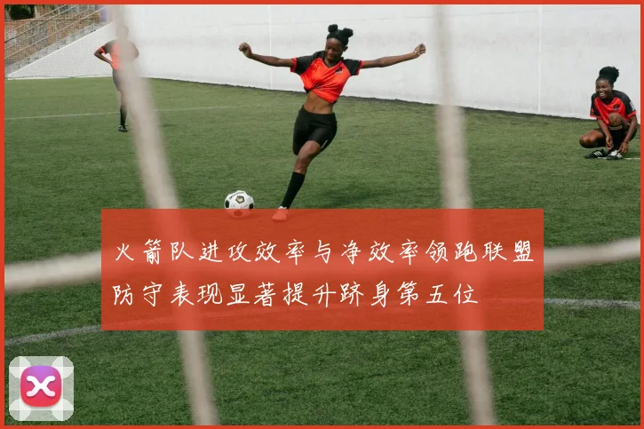 火箭队进攻效率与净效率领跑联盟防守表现显著提升跻身第五位