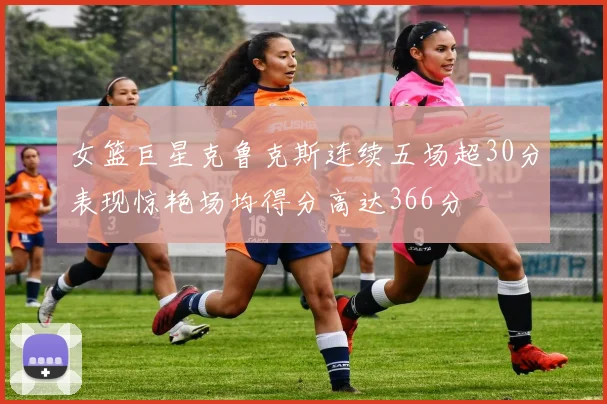 女篮巨星克鲁克斯连续五场超30分表现惊艳场均得分高达366分