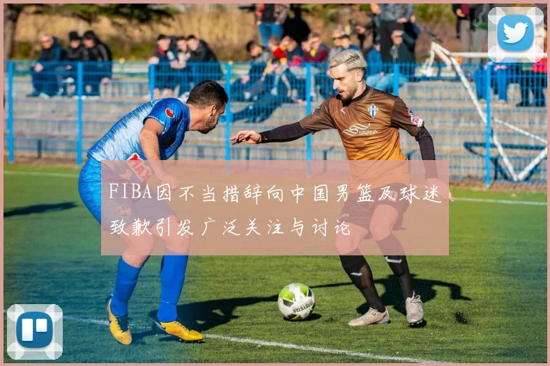 FIBA因不当措辞向中国男篮及球迷致歉引发广泛关注与讨论