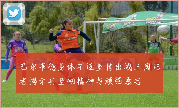 巴尔韦德身体不适坚持出战三周记者揭示其坚韧精神与顽强意志