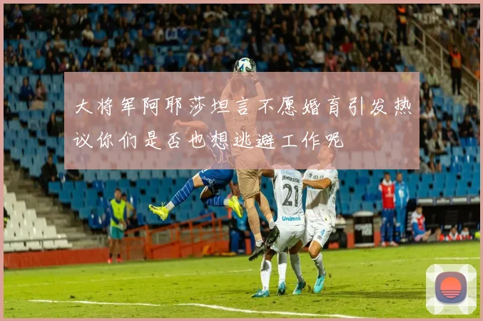 大将军阿耶莎坦言不愿婚育引发热议你们是否也想逃避工作呢