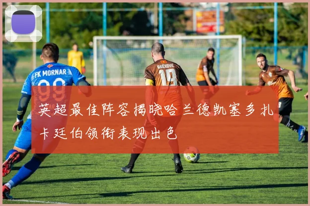 英超最佳阵容揭晓哈兰德凯塞多扎卡廷伯领衔表现出色