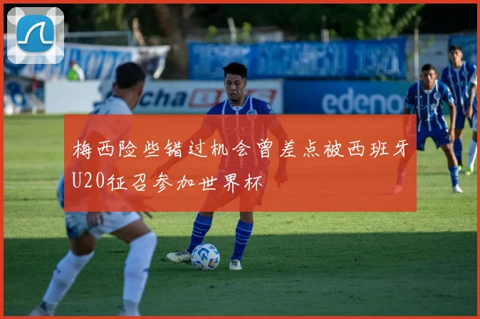 梅西险些错过机会曾差点被西班牙U20征召参加世界杯