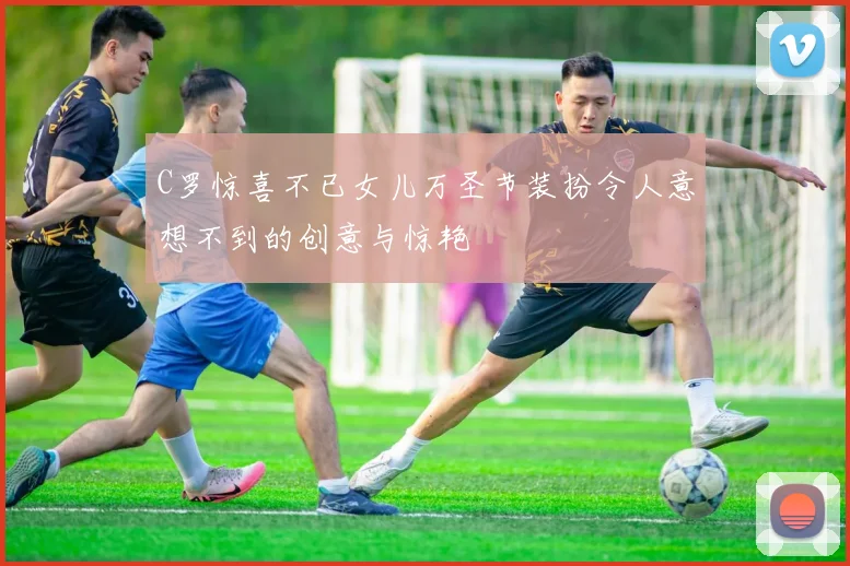 C罗惊喜不已女儿万圣节装扮令人意想不到的创意与惊艳